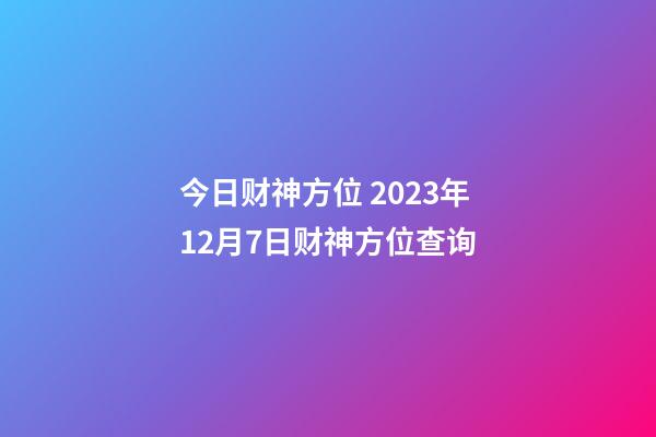今日财神方位 2023年12月7日财神方位查询